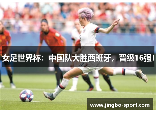 女足世界杯：中国队大胜西班牙，晋级16强！
