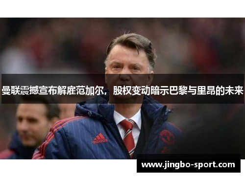 曼联震撼宣布解雇范加尔，股权变动暗示巴黎与里昂的未来