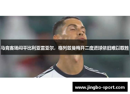 马竞客场闷平比利亚雷亚尔，格列兹曼梅开二度进球依旧难以取胜