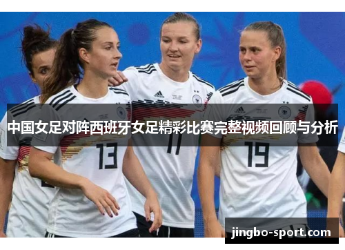 中国女足对阵西班牙女足精彩比赛完整视频回顾与分析