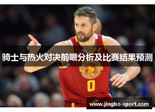 骑士与热火对决前瞻分析及比赛结果预测
