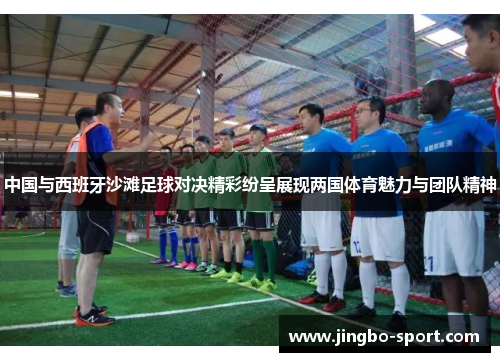 中国与西班牙沙滩足球对决精彩纷呈展现两国体育魅力与团队精神